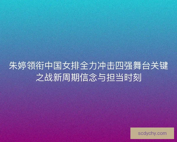 朱婷领衔中国女排全力冲击四强舞台关键之战新周期信念与担当时刻